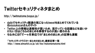 Twitterセキュリティネタまとめ
http://twitmatome.bogus.jp/
• dailyでセキュリティ関連の気になったtweetをまとめてくれている
@yousukezanさんのサイト
• Twitter上の情報は速報性が高いため、流行っている話題などを追いか
けたい方はこちらのまとめを参照するのが良い思われる
• ちなみに@ITで一ヶ月単位での「まとめのまとめ」の記事も連載
「セキュリティクラスターまとめのまとめ」最新記事一覧
http://www.atmarkit.co.jp/ait/kw/matomematome.html
 