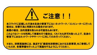 ご注意！！
本スライドに記載した行為を自身の管理下にないネットワーク／コンピューターに行った
場合は、攻撃行為と判断される場合があります。
最悪の場合、法的措置を取られる可能性もあります。
このようなツールを利用して検査を行う場合は、くれぐれも許可を取った上で、自身の
管理下にあるネットワークやサーバーに対してのみ行ってください。
※また、診断実施時には、後述する「脆弱性診断時における注意事項」をご参照して
いただき、各種準備を行った上で実施をするようにしてください。
 