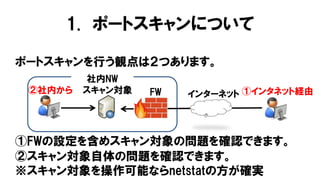 1. ポートスキャンについて
ポートスキャンを行う観点は２つあります。
②スキャン対象自体の問題を確認できます。
※スキャン対象を操作可能ならnetstatの方が確実
スキャン対象
社内NW
インターネットFW②社内から ①インタネット経由
①FWの設定を含めスキャン対象の問題を確認できます。
 