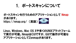 1. ポートスキャンについて
ポートスキャンを行うためのアプリケーションとして Nmap
があります。
https://nmap.org/ （英語）
Linux、Windows、Mac OS Xや多くのUNIXプラットフォーム
で実行が可能。NmapはCUIですが、GUIで操作が可能な
アプリケーションとしてZenmapがあります。
 