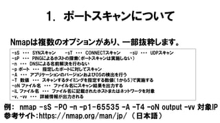 1. ポートスキャンについて
Nmapは複数のオプションがあり、一部抜粋します。
-sS ・・・ SYNスキャン -sT ・・・ CONNECTスキャン -sU ・・・ UDPスキャン
-sP ・・・ PINGによるホストの探索（ポートスキャンは実施しない）
-n ・・・ DNSによる名前解決を行わない
-p ポート ・・・ 指定したポートに対してスキャン
-A ・・・ アプリケーションのバージョンおよびOSの検出を行う
-T 数値 ・・・ スキャンするタイミングを指定する数値（1から5）で実施する
-oN ファイル名 ・・・ ファイル名にスキャン結果を出力する
-iL ファイル名 ・・・ ファイル名に記載されたホストまたはネットワークを対象
-v、-vv ・・・ 詳細情報が出力される
例： nmap -sS -P0 –n –p1-65535 –A –T4 –oN output –vv 対象IP
参考サイト：https://nmap.org/man/jp/ （日本語）
 
