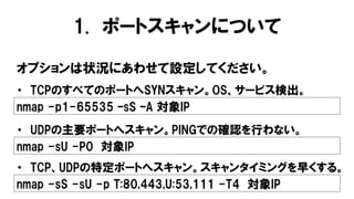 1. ポートスキャンについて
オプションは状況にあわせて設定してください。
nmap -p1-65535 –sS –A 対象IP
・ TCPのすべてのポートへSYNスキャン。OS、サービス検出。
nmap -sU -P0 対象IP
・ UDPの主要ポートへスキャン。PINGでの確認を行わない。
nmap -sS -sU -p T:80,443,U:53,111 -T4 対象IP
・ TCP、UDPの特定ポートへスキャン。スキャンタイミングを早くする。
 