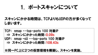 1. ポートスキャンについて
スキャンにかかる時間は、TCPよりもUDPの方が多くなって
しまいます。
TCP： nmap --top-ports 100 対象IP
⇒ スキャンにかかった時間：0.09s
UDP： nmap –sU --top-ports 100 対象IP
⇒ スキャンにかかった時間：108.43s
※同一PC上に２つの仮想環境を構築し、スキャンを実施。
 