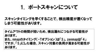 1. ポートスキャンについて
スキャンタイミングを早くすることで、検出精度が悪くなって
しまう可能性があります。
タイムアウトの時間が短いため、検出漏れにつながる可能性が
あります。
また、nmapのタイミング（-Tオプション）は「3」、zenmapは「4」
ですが、「5」にした場合、スキャン対象の負荷が高まる可能性が
あります。
 