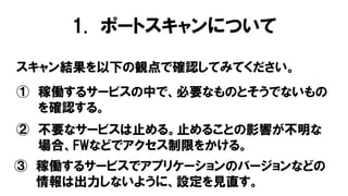 1. ポートスキャンについて
スキャン結果を以下の観点で確認してみてください。
① 稼働するサービスの中で、必要なものとそうでないもの
を確認する。
② 不要なサービスは止める。止めることの影響が不明な
場合、FWなどでアクセス制限をかける。
③ 稼働するサービスでアプリケーションのバージョンなどの
情報は出力しないように、設定を見直す。
 