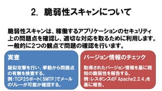 脆弱性スキャンは、稼働するアプリケーションのセキュリティ
上の問題点を確認し、適切な対応を取るために利用します。
一般的に2つの観点で問題の確認を行います。
実査
疑似攻撃を行い、挙動から問題点
の有無を検査する。
例：TCP25ポート（SMTP）でメール
のリレーが可能か確認する。
バージョン情報のチェック
取得されたバージョン情報を基に既
知の脆弱性を報告する。
例：レスポンスの「Apache2.2.4」を
基に報告。
2. 脆弱性スキャンについて
 