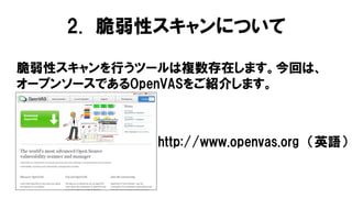 脆弱性スキャンを行うツールは複数存在します。今回は、
オープンソースであるOpenVASをご紹介します。
2. 脆弱性スキャンについて
http://www.openvas.org （英語）
 