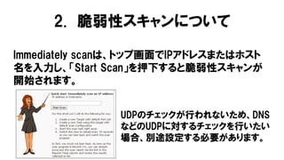 Immediately scanは、トップ画面でIPアドレスまたはホスト
名を入力し、「Start Scan」を押下すると脆弱性スキャンが
開始されます。
UDPのチェックが行われないため、DNS
などのUDPに対するチェックを行いたい
場合、別途設定する必要があります。
2. 脆弱性スキャンについて
 