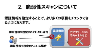 認証情報を設定することで、より多くの項目をチェックでき
るようになります。
認証機能 アプリケーション
やカーネルなど
認証情報を設定されていない場合
認証情報を設定されている場合
2. 脆弱性スキャンについて
 