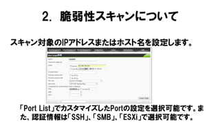 スキャン対象のIPアドレスまたはホスト名を設定します。
「Port List」でカスタマイズしたPortの設定を選択可能です。ま
た、認証情報は「SSH」、「SMB」、「ESXi」で選択可能です。
2. 脆弱性スキャンについて
 