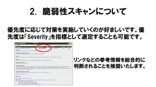 優先度に応じて対策を実施していくのが好ましいです。優
先度は「Severity」を指標として選定することも可能です。
リンクなどの参考情報を総合的に
判断されることを推奨いたします。
2. 脆弱性スキャンについて
 