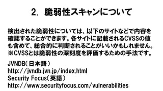 検出された脆弱性については、以下のサイトなどで内容を
確認することができます。各サイトに記載されるCVSSの値
も含めて、総合的に判断されることがいいかもしれません。
※CVSSとは脆弱性の深刻度を評価するための手法です。
2. 脆弱性スキャンについて
JVNDB（日本語）
http://jvndb.jvn.jp/index.html
Security Focus（英語）
http://www.securityfocus.com/vulnerabilities
 