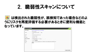 は検出された脆弱性が、誤検知であった場合などのよ
うにリスクを再度評価する必要があるときに便利な機能と
なっています。
2. 脆弱性スキャンについて
 