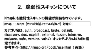 Nmapにも脆弱性スキャンの機能が実装されています。
nmap --script [カテゴリ名|ファイル名|など] 対象IP
カテゴリ名は、auth、broadcast、brute、default、
discovery、dos、exploit、external、fuzzer、intrusive、
malware、safe、version、vulnの14つカテゴリおよびallを指
定できます。
参考サイト：http://nmap.org/book/nse.html （英語）
2. 脆弱性スキャンについて
 
