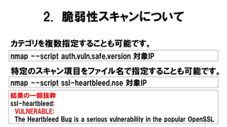 2. 脆弱性スキャンについて
カテゴリを複数指定することも可能です。
nmap --script auth,vuln,safe,version 対象IP
結果の一部抜粋
ssl-heartbleed:
VULNERABLE:
The Heartbleed Bug is a serious vulnerability in the popular OpenSSL
nmap --script ssl-heartbleed.nse 対象IP
特定のスキャン項目をファイル名で指定することも可能です。
 