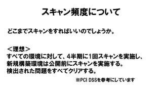 スキャン頻度について
どこまでスキャンをすればいいのでしょうか。
＜理想＞
すべての環境に対して、4半期に1回スキャンを実施し、
新規構築環境は公開前にスキャンを実施する。
検出された問題をすべてクリアする。
※PCI DSSを参考にしています
 
