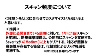 スキャン頻度について
＜推奨＞を状況に合わせてカスタマイズいただければ
と思います。
＜推奨＞
外部に公開されている環境に対して、1年に1回スキャン
を実施し、新規構築環境は、公開前にスキャンを実施する。
Severityが4（Medium）以上をクリアする。対応が困難な
脆弱性が存在する場合は、代替案によるリスク軽減を
実施する。 ※PCI DSSを参考にしています
 
