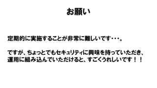 お願い
定期的に実施することが非常に難しいです・・・。
ですが、ちょっとでもセキュリティに興味を持っていただき、
運用に組み込んでいただけると、すごくうれしいです！！
 