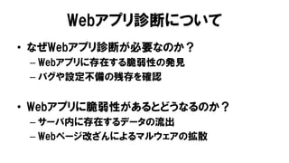 Webアプリ診断について
• なぜWebアプリ診断が必要なのか？
– Webアプリに存在する脆弱性の発見
– バグや設定不備の残存を確認
• Webアプリに脆弱性があるとどうなるのか？
– サーバ内に存在するデータの流出
– Webページ改ざんによるマルウェアの拡散
 