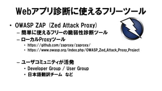 Webアプリ診断に使えるフリーツール
• OWASP ZAP (Zed Attack Proxy)
– 簡単に使えるフリーの脆弱性診断ツール
– ローカルProxyツール
• https://github.com/zaproxy/zaproxy/
• https://www.owasp.org/index.php/OWASP_Zed_Attack_Proxy_Project
– ユーザコミュニティが活発
• Developer Group / User Group
• 日本語翻訳チーム など
 