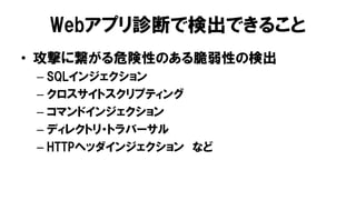 Webアプリ診断で検出できること
• 攻撃に繋がる危険性のある脆弱性の検出
– SQLインジェクション
– クロスサイトスクリプティング
– コマンドインジェクション
– ディレクトリ・トラバーサル
– HTTPヘッダインジェクション など
 