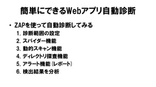 簡単にできるWebアプリ自動診断
• ZAPを使って自動診断してみる
1. 診断範囲の設定
2. スパイダー機能
3. 動的スキャン機能
4. ディレクトリ探査機能
5. アラート機能(レポート)
6. 検出結果を分析
 