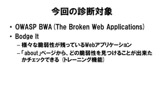 今回の診断対象
• OWASP BWA(The Broken Web Applications)
• Bodge It
– 様々な脆弱性が残っているWebアプリケーション
– 「about」ページから、どの脆弱性を見つけることが出来た
かチェックできる (トレーニング機能)
 