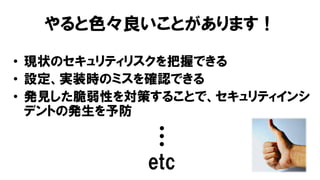 やると色々良いことがあります！
• 現状のセキュリティリスクを把握できる
• 設定、実装時のミスを確認できる
• 発見した脆弱性を対策することで、セキュリティインシ
デントの発生を予防
…
etc
 