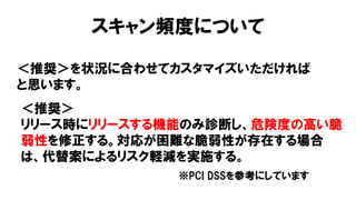 スキャン頻度について
＜推奨＞を状況に合わせてカスタマイズいただければ
と思います。
＜推奨＞
リリース時にリリースする機能のみ診断し、危険度の高い脆
弱性を修正する。対応が困難な脆弱性が存在する場合
は、代替案によるリスク軽減を実施する。
※PCI DSSを参考にしています
 