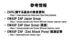 参考情報
• ZAPに関する過去の発表資料
– https://www.owasp.org/index.php/User:Yuho_Kameda
• OWASP ZAP Japan Group
– https://groups.google.com/forum/#!forum/owasp-zaproxy-japan
• OWASP ZAP User Group(英語)
– https://groups.google.com/forum/#!forum/zaproxy-users
• OWASP ZAP (Zed Attack Proxy)関連記事
– http://www.pupha.net/owasp-zap/
 