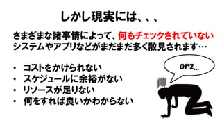 しかし現実には、、、
さまざまな諸事情によって、何もチェックされていない
システムやアプリなどがまだまだ多く散見されます…
• コストをかけられない
• スケジュールに余裕がない
• リソースが足りない
• 何をすれば良いかわからない
orz...
 