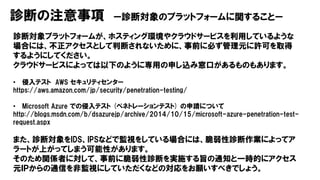 診断の注意事項 ー診断対象のプラットフォームに関することー
診断対象プラットフォームが、ホスティング環境やクラウドサービスを利用しているような
場合には、不正アクセスとして判断されないために、事前に必ず管理元に許可を取得
するようにしてください。
クラウドサービスによっては以下のように専用の申し込み窓口があるものもあります。
• 侵入テスト AWS セキュリティセンター
https://aws.amazon.com/jp/security/penetration-testing/
• Microsoft Azure での侵入テスト (ペネトレーションテスト) の申請について
http://blogs.msdn.com/b/dsazurejp/archive/2014/10/15/microsoft-azure-penetration-test-
request.aspx
また、診断対象をIDS、IPSなどで監視をしている場合には、脆弱性診断作業によってア
ラートが上がってしまう可能性があります。
そのため関係者に対して、事前に脆弱性診断を実施する旨の通知と一時的にアクセス
元ＩＰからの通信を非監視にしていただくなどの対応をお願いすべきでしょう。
 