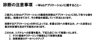診断の注意事項 ーＷｅｂアプリケーションに関することー
ご紹介したＷｅｂアプリケーションの脆弱性診断はアプリケーションに対して色々な値を
送信し、処理させてみて、その挙動を確認していく手法となります。
診断するアプリケーションの作りによっては、多量なＤＢへの書き込み、メール送信など
副次的影響を及ぼす可能性があります。
このため、システムへの影響を鑑み、下記２点について推奨いたします。
1. テスト環境やステージング環境などで診断を実施
2. 診断事前のデータバックアップ
 