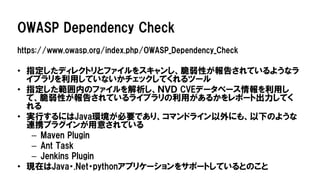 OWASP Dependency Check
https://www.owasp.org/index.php/OWASP_Dependency_Check
• 指定したディレクトリとファイルをスキャンし、脆弱性が報告されているようなラ
イブラリを利用していないかチェックしてくれるツール
• 指定した範囲内のファイルを解析し、ＮＶＤ CVEデータベース情報を利用し
て、脆弱性が報告されているライブラリの利用があるかをレポート出力してく
れる
• 実行するにはJava環境が必要であり、コマンドライン以外にも、以下のような
連携プラグインが用意されている
– Maven Plugin
– Ant Task
– Jenkins Plugin
• 現在はJava・.Net・pythonアプリケーションをサポートしているとのこと
 