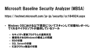 Microsoft Baseline Security Analyzer(MBSA)
https://technet.microsoft.com/ja-jp/security/cc184924.aspx
• Windows OSにおける以下項目についてスキャンして状態をレポートし
てくれるマイクロソフトが提供しているツール
– セキュリティ更新プログラムの適用状況
– 脆弱性があるWindowsの構成上の問題
– ＩＩＳの状態
– SQL Serverの状態
– IE及びOffice製品の状態
 