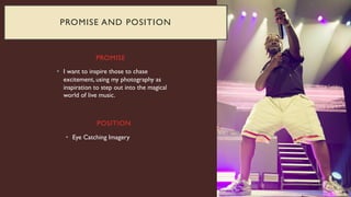 PROMISE
• I want to inspire those to chase
excitement, using my photography as
inspiration to step out into the magical
world of live music.
• Eye Catching Imagery
POSITION
PROMISE AND POSITION
 