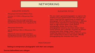 INDUSTRY EVENTS
• Albuquerque International Balloon Fiesta
• -October 5-13 2024, in Albuquerque, New
Mexico
• Objective:To meet and mingle with fellow
photographers and pick their minds about their
expertise and how their career is going thus far.
• Albuquerque Summerfest
• -July 20, 2024 5pm-10pm, in Albuquerque New
Mexico
• Objective:To meet and mingle with fellow
photographers and pick their minds about their
expertise and how their career is going thus far.
• Do you need a good photographer to capture the
essence of your performance? Over the past two
years, I have had the opportunity to attend and
photograph 10 of my favorite artists at 11 different
shows. I have experience in photography dating
back to high school when I took several
photography classes. Since then, I have
photographed concerts, my entire senior class’s
senior photos, and a calendar of posed cat photos
among many other things. I have 7 years of
leadership experience which shows drive to grow,
and I would love to start a new career officially
photographing the musicians that I love.
ELEVATOR PITCH
NETWORKING
MENTORSHIP
Seeking an entrepreneur photographer with their own company
Sources: balloonfiesta.com, cabq.gov
 