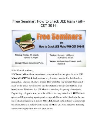 Free Seminar: How to crack JEE Main / MH-
CET 2014
Hello 12th std. students,
HSC board (Maharashtra) exam is over now and students are geared up for JEE
Main/ MH-CET 2014. Students have very less time remained in their hand for
preparation. Students who have prepared for whole the year parallely there is not
much worry about. Reverse is the case for students who have allotted time after
board exams. This is the first JEE Main is compulsory for getting admission in
Engineering colleges in state, so is the stiffness in competition level. JEE Main is
open for all Engineering aspiring students spread all over India. Similar is the case
for Medical entrance exam namely MH-CET, though state authority is conducting
this exam, the exam pattern will be based on NEET 2013 and hence the difficulty
level will be higher than previous years exams.
 