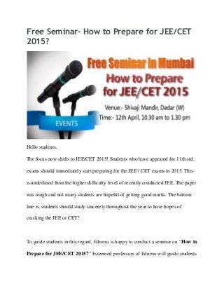 Free Seminar- How to Prepare for JEE/CET
2015?
Hello students,
The focus now shifts to JEE/CET 2015! Students who have appeared for 11th std.
exams should immediately start preparing for the JEE / CET exams in 2015. This
is underlined from the higher difficulty level of recently conducted JEE. The paper
was tough and not many students are hopeful of getting good marks. The bottom
line is, students should study sincerely throughout the year to have hopes of
cracking the JEE or CET!
To guide students in this regard, Ednexa is happy to conduct a seminar on “How to
Prepare for JEE/CET 2015?” Esteemed professors of Ednexa will guide students
 