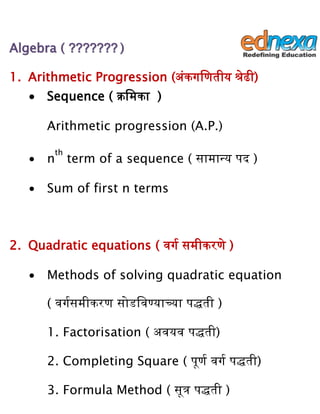 AAllggeebbrraa (( ?????????????? ))
1. Arithmetic Progression (अंकगणणतीय श्रेढी)
∙ Sequence ( क्रणमका )
Arithmetic progression (A.P.)
∙ n
th
term of a sequence ( सामान्य पद )
∙ Sum of first n terms
2. Quadratic equations ( वगग समीकरणे )
∙ Methods of solving quadratic equation
( वगगसमीकरण सोडणवण्याच्या पद्धती )
1. Factorisation ( अवयव पद्धती)
2. Completing Square ( पूणग वगग पद्धती)
3. Formula Method ( सूत्र पद्धती )
 