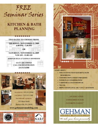 FREE
Seminar Series
 KITCHEN & BATH
    PLANNING

 TWO DATES TO CHOOSE FROM:
 THURSDAY, NOVEMBER 12, 2009
       6:00 PM - 7:30 PM
                OR
 SATURDAY, NOVEMBER 14, 2009
      9:30 AM - 11:00 AM
 SEMINAR HELD AT GEHMAN SHOWROOM

        SEATS ARE LIMITED
      CALL FOR REGISTRATION
            215.513.0300
                                   LEARN ABOUT:
                                      • WHAT IS INVOLVED IN KITCHEN & BATH
                                         REMODELING
                                      • CONSTRUCTION & DESIGN PROCESSES
                                      • FLOOR PLAN CONSIDERATIONS
                                      • CABINETRY & COUNTERTOPS 101
                                      • TILE 101

                                      • BRING YOUR PLANS & ASK “1 ON 1” QUESTIONS


       TELEPHONE: 215.513.0300

       FACSIMILE: 215.513.1280
                                                   “…AN EDUCATED
        SHOWROOM ADDRESS:
                                                   CONSUMER IS OUR
           355 Main Street
                                                   FAVORITE CLIENT.”
        Harleysville, PA 19438
  www.gehmanremodeling.com




           #PA000297
 