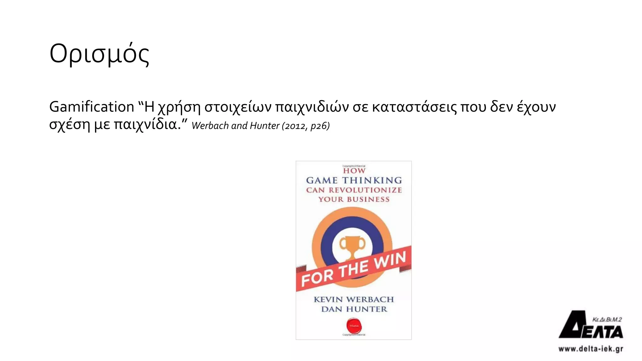 Ορισμός
Gamification “Η χρήση στοιχείων παιχνιδιών σε καταστάσεις που δεν έχουν
σχέση με παιχνίδια.” Werbach and Hunter (2012, p26)
12
 