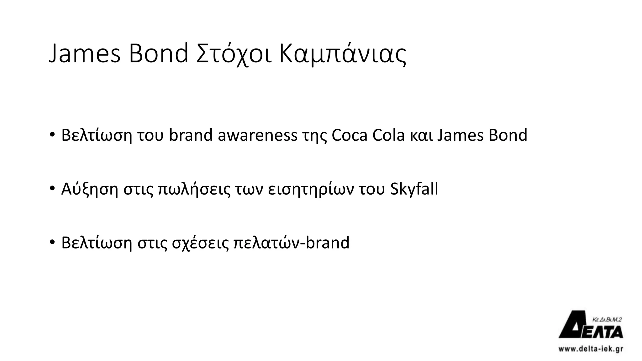 James Bond Στόχοι Καμπάνιας
• Βελτίωση του brand awareness της Coca Cola και James Bond
• Αύξηση στις πωλήσεις των εισητηρίων του Skyfall
• Βελτίωση στις σχέσεις πελατών-brand
 