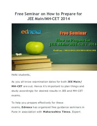 Free Seminar on How to Prepare for
JEE Main/MH-CET 2014

Hello students,
As you all know examination dates for both JEE Main/
MH-CET are out. Hence it’s important to plan things and
study accordingly for desired results in JEE and MH-CET
exams.
To help you prepare effectively for these
exams, Ednexa has organized free guidance seminars in
Pune in association with Maharashtra Times. Expert

 