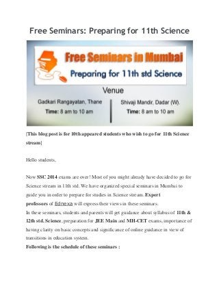 Free Seminars: Preparing for 11th Science
[This blog post is for 10th appeared students who wish to go for 11th Science
stream]
Hello students,
Now SSC 2014 exams are over! Most of you might already have decided to go for
Science stream in 11th std. We have organized special seminars in Mumbai to
guide you in order to prepare for studies in Science stream. Expert
professors of Ednexa will express their views in these seminars.
In these seminars, students and parents will get guidance about syllabus of 11th &
12th std. Science, preparation for JEE Main and MH-CET exams, importance of
having clarity on basic concepts and significance of online guidance in view of
transitions in education system.
Following is the schedule of these seminars :
 