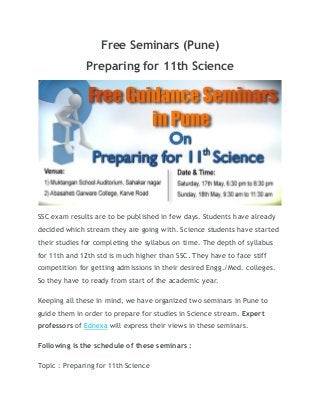 Free Seminars (Pune)
Preparing for 11th Science
SSC exam results are to be published in few days. Students have already
decided which stream they are going with. Science students have started
their studies for completing the syllabus on time. The depth of syllabus
for 11th and 12th std is much higher than SSC. They have to face stiff
competition for getting admissions in their desired Engg./Med. colleges.
So they have to ready from start of the academic year.
Keeping all these in mind, we have organized two seminars in Pune to
guide them in order to prepare for studies in Science stream. Expert
professors of Ednexa will express their views in these seminars.
Following is the schedule of these seminars :
Topic : Preparing for 11th Science
 