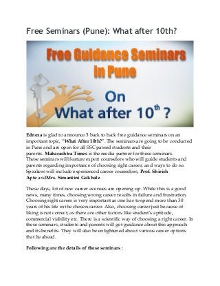 Free Seminars (Pune): What after 10th?
Ednexa is glad to announce 3 back to back free guidance seminars on an
important topic, “What After 10th?”. The seminars are going to be conducted
in Pune and are open for all SSC passed students and their
parents. Maharashtra Times is the media partner for these seminars.
These seminars will feature expert counselors who will guide students and
parents regarding importance of choosing right career, and ways to do so.
Speakers will include experienced career counselors, Prof. Shirish
Apte andMrs. Simantini Gokhale.
These days, lot of new career avenues are opening up. While this is a good
news, many times, choosing wrong career results in failure and frustration.
Choosing right career is very important as one has to spend more than 30
years of his life in the chosen career. Also, choosing career just because of
liking is not correct, as there are other factors like student’s aptitude,
commercial viability etc. There is a scientific way of choosing a right career. In
these seminars, students and parents will get guidance about this approach
and its benefits. They will also be enlightened about various career options
that lie ahead.
Following are the details of these seminars :
 