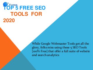 TOP 5 FREE SEO
TOOLS FOR
2020
While Google Webmaster Tools get all the
glory, folks miss using these 5 SEO Tools
[100% Free] that offer a full suite of website
and search analytics.
 