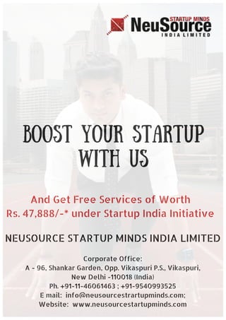 Boost YOUR STARTUP
WITH US
And Get Free Services of Worth
Rs. 47,888/-* under Startup India Initiative
NEUSOURCE STARTUP MINDS INDIA LIMITED
Corporate Office:
A - 96, Shankar Garden, Opp. Vikaspuri P.S., Vikaspuri,
New Delhi -110018 (India)
Ph. +91-11-46061463 ; +91-9540993525
E mail: info@neusourcestrartupminds.com;
Website: www.neusourcestartupminds.com
 
