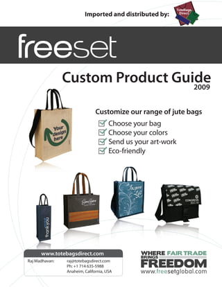 Imported and distributed by:




                Custom Product Guide
                                  2009


                               Customize our range of jute bags
                                      Choose your bag
                                      Choose your colors
                                      Send us your art-work
                                      Eco-friendly




      www.totebagsdirect.com                    WHERE FAIR TRADE
                                                BRINGS
Raj Madhavan:   raj@totebagsdirect.com
                Ph: +1 714 635-5988
                Anaheim, California, USA
                                               FREEDOM
 